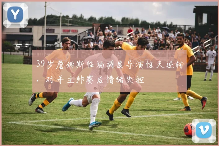 39岁詹姆斯临场调度导演惊天逆转，对手主帅赛后情绪失控