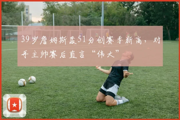 39岁詹姆斯轰51分创赛季新高，对手主帅赛后直言“伟大”