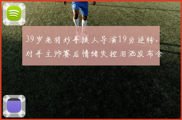 39岁老将妙手换人导演19分逆转，对手主帅赛后情绪失控泪洒发布会