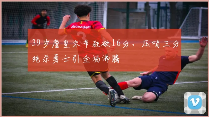 39岁詹皇末节狂砍16分，压哨三分绝杀勇士引全场沸腾